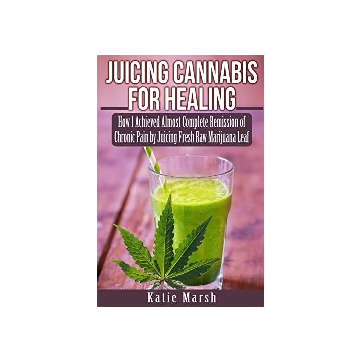 Juicing Cannabis For Healing: How I Achieved Almost Complete Remission Of Chronic Pain By Juicing Fresh Raw Marijuana Leaf
